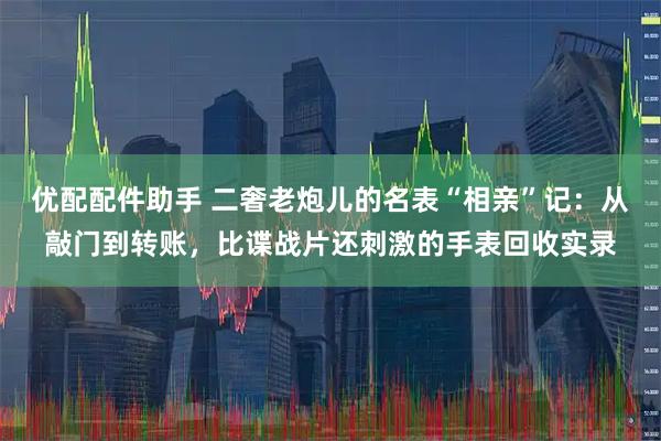 优配配件助手 二奢老炮儿的名表“相亲”记：从敲门到转账，比谍战片还刺激的手表回收实录