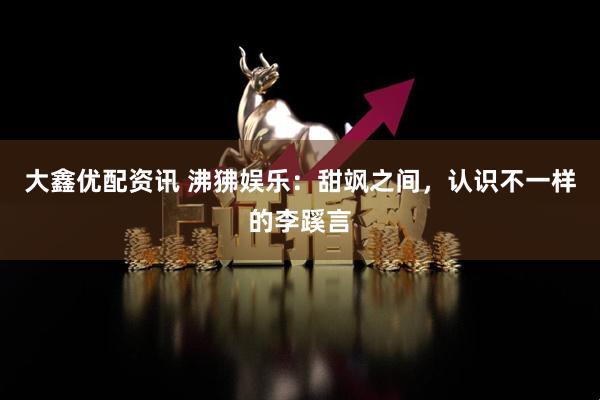 大鑫优配资讯 沸狒娱乐：甜飒之间，认识不一样的李蹊言