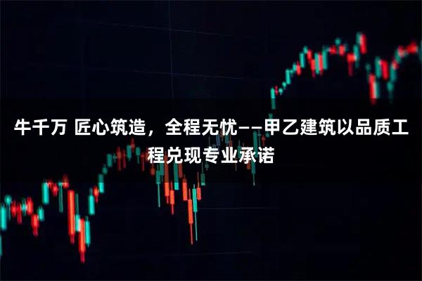 牛千万 匠心筑造，全程无忧——甲乙建筑以品质工程兑现专业承诺