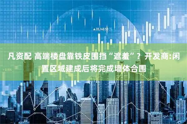 凡资配 高端楼盘靠铁皮围挡“遮羞”？开发商:闲置区域建成后将完成墙体合围