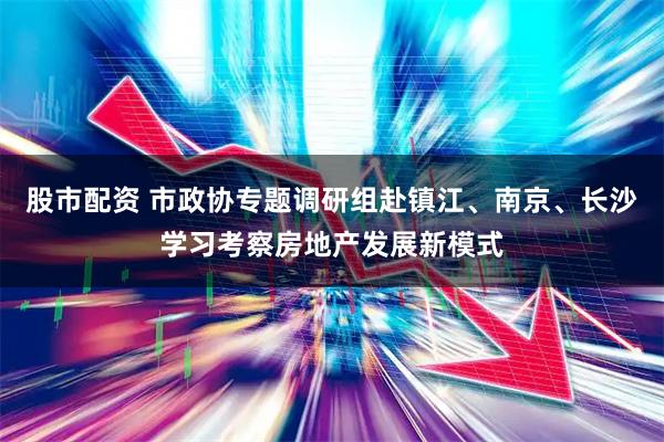 股市配资 市政协专题调研组赴镇江、南京、长沙学习考察房地产发展新模式