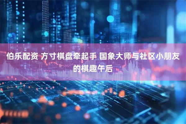 伯乐配资 方寸棋盘牵起手 国象大师与社区小朋友的棋趣午后