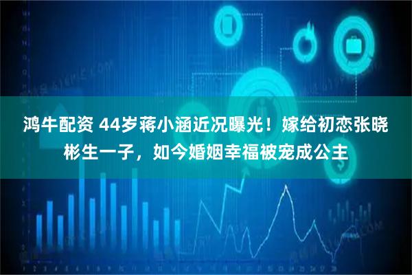 鸿牛配资 44岁蒋小涵近况曝光！嫁给初恋张晓彬生一子，如今婚姻幸福被宠成公主