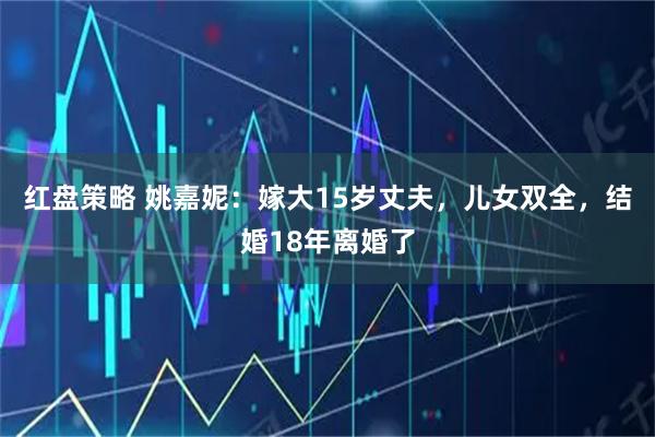 红盘策略 姚嘉妮：嫁大15岁丈夫，儿女双全，结婚18年离婚了