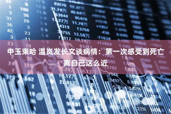 中玉束哈 温岚发长文谈病情：第一次感受到死亡离自己这么近