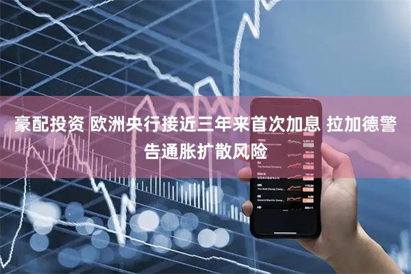 豪配投资 欧洲央行接近三年来首次加息 拉加德警告通胀扩散风险