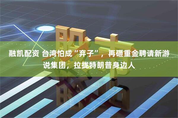 融凯配资 台湾怕成“弃子”，再砸重金聘请新游说集团，拉拢特朗普身边人