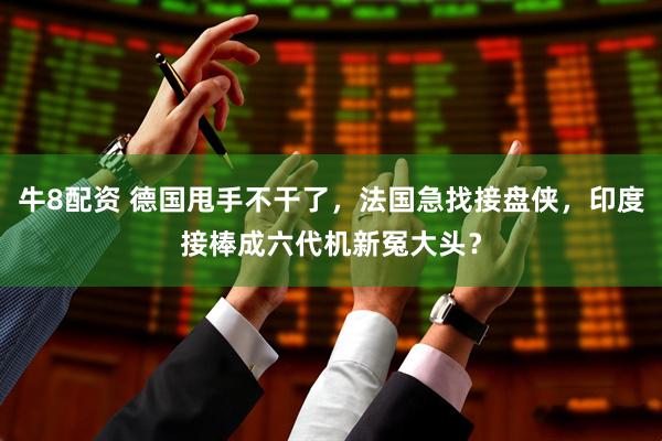 牛8配资 德国甩手不干了，法国急找接盘侠，印度接棒成六代机新冤大头？