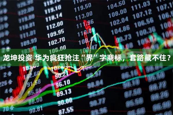 龙坤投资 华为疯狂抢注“界”字商标，套路藏不住？