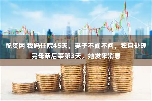 配资网 我妈住院45天，妻子不闻不问，独自处理完母亲后事第3天，她发来消息
