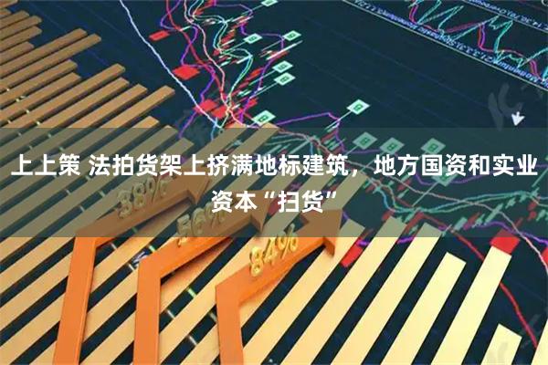 上上策 法拍货架上挤满地标建筑，地方国资和实业资本“扫货”