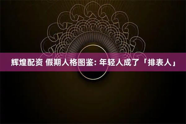 辉煌配资 假期人格图鉴: 年轻人成了「排表人」