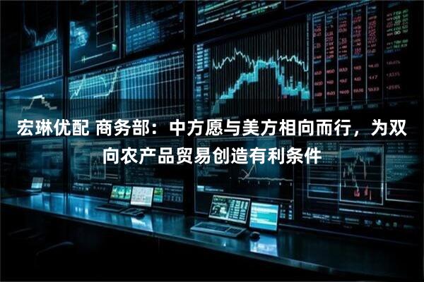 宏琳优配 商务部：中方愿与美方相向而行，为双向农产品贸易创造有利条件