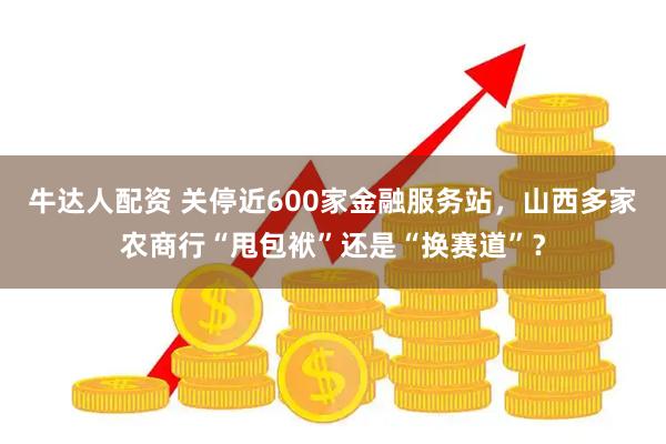 牛达人配资 关停近600家金融服务站，山西多家农商行“甩包袱”还是“换赛道”？