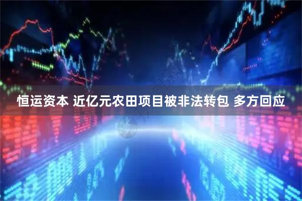 恒运资本 近亿元农田项目被非法转包 多方回应