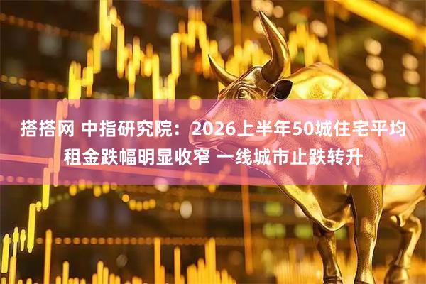 搭搭网 中指研究院：2026上半年50城住宅平均租金跌幅明显收窄 一线城市止跌转升