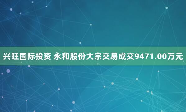 兴旺国际投资 永和股份大宗交易成交9471.00万元