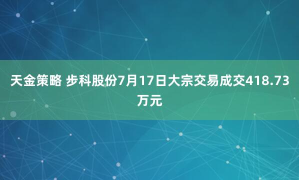 天金策略 步科股份7月17日大宗交易成交418.73万元