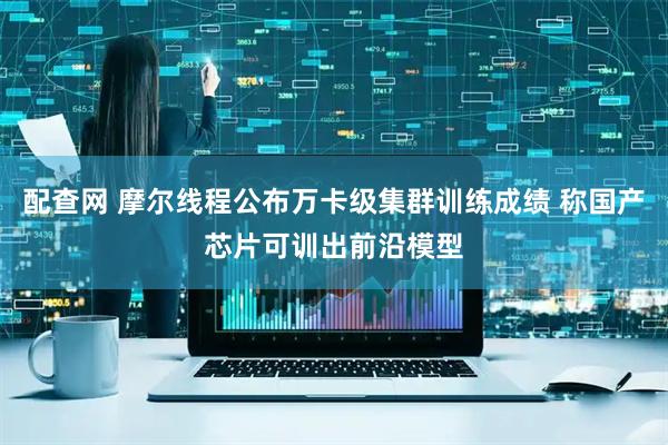 配查网 摩尔线程公布万卡级集群训练成绩 称国产芯片可训出前沿模型