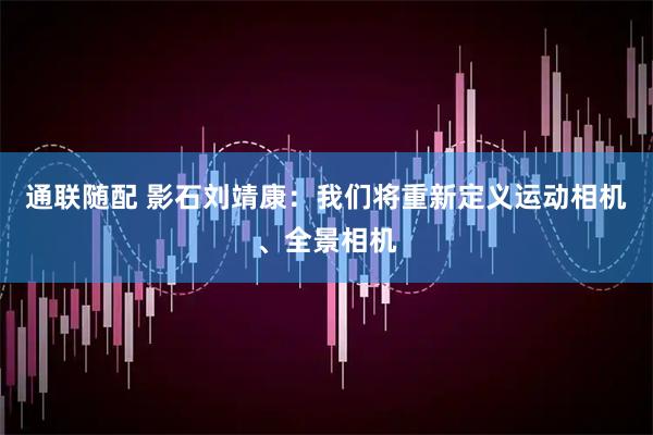 通联随配 影石刘靖康：我们将重新定义运动相机、全景相机