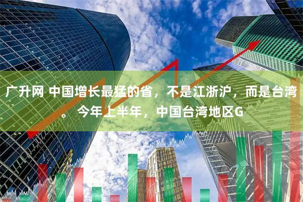 广升网 中国增长最猛的省，不是江浙沪，而是台湾。 今年上半年，中国台湾地区G