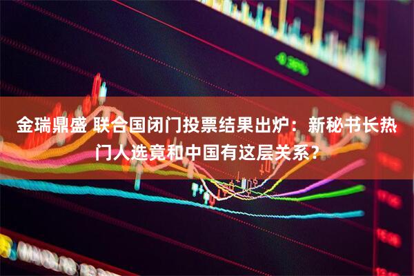 金瑞鼎盛 联合国闭门投票结果出炉：新秘书长热门人选竟和中国有这层关系？