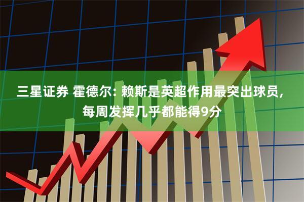 三星证券 霍德尔: 赖斯是英超作用最突出球员, 每周发挥几乎都能得9分