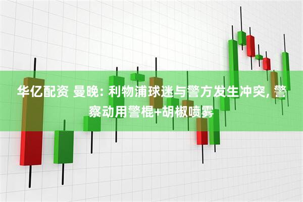 华亿配资 曼晚: 利物浦球迷与警方发生冲突, 警察动用警棍+胡椒喷雾