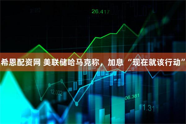 希恩配资网 美联储哈马克称，加息 “现在就该行动”